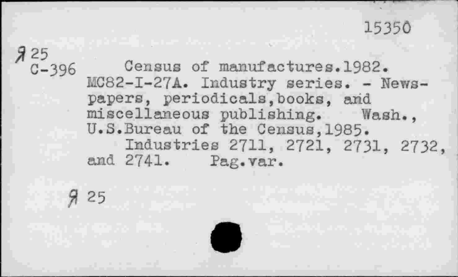 ﻿15350
25
C-396 Census of manufactures.1982.
MC82-I-27A. Industry series. - Newspapers, periodicals,books, arid miscellaneous publishing. Wash., U.S.Bureau of the Census,1985»
Industries 2711, 2721, 2731, 2732, and 2741. Pag.var.
# 25